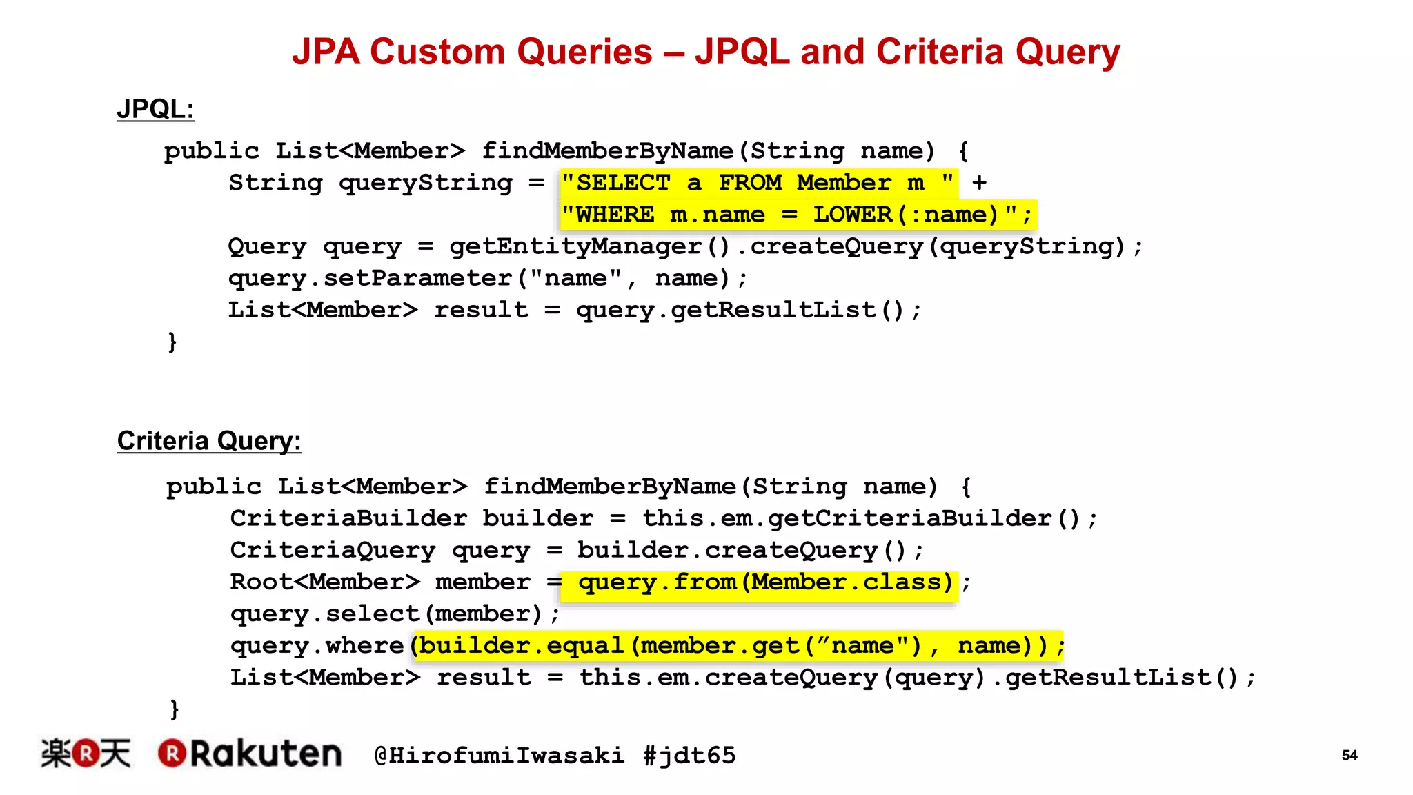 @HirofumiIwasaki #jdt65 54
public List<Member> findMemberByName(String name) {
String queryString = "SELECT a FROM Member m " +
"WHERE m.name = LOWER(:name)";
Query query = getEntityManager().createQuery(queryString);
query.setParameter("name", name);
List<Member> result = query.getResultList();
}
JPA Custom Queries – JPQL and Criteria Query
JPQL:
Criteria Query:
public List<Member> findMemberByName(String name) {
CriteriaBuilder builder = this.em.getCriteriaBuilder();
CriteriaQuery query = builder.createQuery();
Root<Member> member = query.from(Member.class);
query.select(member);
query.where(builder.equal(member.get(”name"), name));
List<Member> result = this.em.createQuery(query).getResultList();
}
 