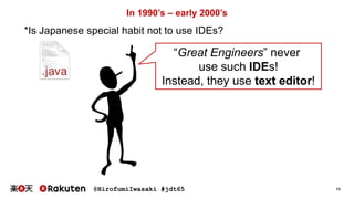 @HirofumiIwasaki #jdt65 12
In 1990’s – early 2000’s
“Great Engineers” never
use such IDEs!
Instead, they use text editor!
*Is Japanese special habit not to use IDEs?
 