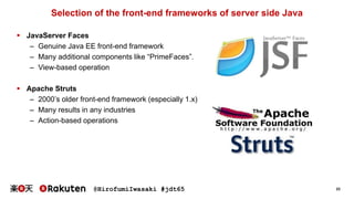 @HirofumiIwasaki #jdt65 23
Selection of the front-end frameworks of server side Java
 JavaServer Faces
– Genuine Java EE front-end framework
– Many additional components like “PrimeFaces”.
– View-based operation
 Apache Struts
– 2000’s older front-end framework (especially 1.x)
– Many results in any industries
– Action-based operations
 