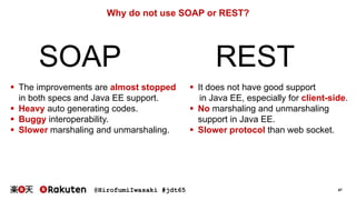 @HirofumiIwasaki #jdt65 47
Why do not use SOAP or REST?
SOAP REST
 The improvements are almost stopped
in both specs and Java EE support.
 Heavy auto generating codes.
 Buggy interoperability.
 Slower marshaling and unmarshaling.
 It does not have good support
in Java EE, especially for client-side.
 No marshaling and unmarshaling
support in Java EE.
 Slower protocol than web socket.
 