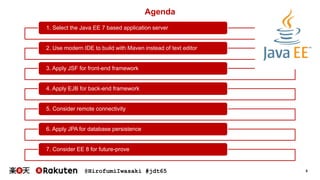 @HirofumiIwasaki #jdt65 5
1. Select the Java EE 7 based application server
2. Use modern IDE to build with Maven instead of text editor
3. Apply JSF for front-end framework
4. Apply EJB for back-end framework
5. Consider remote connectivity
6. Apply JPA for database persistence
7. Consider EE 8 for future-prove
Agenda
 