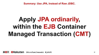 @HirofumiIwasaki #jdt65 57
Summary: Use JPA, Instead of Raw JDBC.
Apply JPA ordinarily,
within the EJB Container
Managed Transaction (CMT)
 