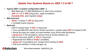 @HirofumiIwasaki #jdt2016_5A 16
Update Your Systems Based on J2EE 1.3 to EE 7
 Typical J2EE 1.3 system configuration (2001 - )
– BEA WebLogic 7.0, IBM WebSphere 5.0, other minor products.
– JDK 1.3, 1.4  JDK 8 (big jump!) , apply annotations.
– Complete EOL, start migration today!
 Web front-end
– Struts 1.x based  JSF 2.2 (big jump!)
 Complete rewrite required.
 Back-end
– EJB 2.0 session bean  CDI 1.1 (big jump!)
 If you use RMI-IIOP (with XA) for remote connection, consider apply EJB 3.2 instead of CDI.
 Almost all codes are usable, but need rewritten using JPA for data persistence.
 ejb-jar.xml  CDI annotations, remove home & remote interface, etc.
– EJB 2.0 entity bean (CMP)  JPA 2.1 (big jump!)
 Regenerate from RDB as "Entity" completely.
 ejb-jar.xml  persistence.xml, change home interface to DAO.
 EJB home interface  entity manager, etc.
 