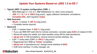 @HirofumiIwasaki #jdt2016_5A 17
Update Your Systems Based on J2EE 1.2 to EE 7
 Typical J2EE 1.2 system configuration (1999 - )
– BEA WebLogic 5.1, 6.0, 6.1, IBM WebSphere 4.0, other minor products.
– JDK 1.1, 1.2, 1.3  JDK 8 (big jump!) , apply collection framework, annotations.
– Complete EOL, start migration today!
 Web front-end
– Struts 1.x based  JSF 2.2 (big jump!)
 Complete rewrite required.
 Back-end
– EJB 1.1 session bean  CDI 1.1 (big jump!)
 If you use RMI-IIOP (with XA) for remote connection, consider apply EJB 3.2 instead of CDI.
 Almost all codes are usable, but need rewritten using JPA for data persistence.
 ejb-jar.xml  CDI annotations, remove home & remote interface, etc.
– EJB 1.1 entity bean (CMP)  JPA 2.1 (big jump!)
 Regenerate from RDB as "Entity" completely.
 ejb-jar.xml  persistence.xml, change home interface to DAO.
 EJB home interface  entity manager, etc.
 
