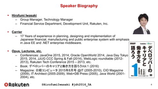 @HirofumiIwasaki #jdt2016_5A 2
Speaker Biography
 Hirofumi Iwasaki
– Group Manager, Technology Manager
– Financial Service Department, Development Unit, Rakuten, Inc.
 Carrier
– 17 Years of experience in planning, designing and implementation of
Japanese financial, manufacturing and public enterprise system with emphasis
in Java EE and .NET enterprise middleware.
 Opus, Lectures, etc.
– Conferences: JavaOne 2015, 2014, Oracle OpenWorld 2014, Java Day Tokyo
2015, 2014, JJUG CCC Spring & Fall (2014), WebLogic roundtable (2012-
2013), Rakuten Tech Conference 2015 – 2013, etc.
– Book: デベロッパーのキャリアと働き方を語ろうVol.1 (2016)
– Magazine: 日経コンピュータ 2015年8月号 @IT (2005-2010), CIO Magazine
(2009), IT Architect (2005-2009), Web+DB Press (2005), Java World (2001-
2004), etc.
 