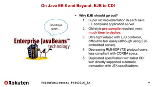 @HirofumiIwasaki #jdt2016_5A 34
On Java EE 8 and Beyond: EJB to CDI
 Why EJB should go out?
1. Super old implementation in each Java
EE compliant application server.
2. Old-style pre-compile required, need
much time to deploy.
3. Ultra tight related with EJB container,
difficult to test easily (although using EJB
embedded server).
4. Decreasing RMI-IIOP (T3) protocol users,
less compliant with CORBA specs.
5. Duplicated specification with latest CDI
with directly supported automatic
transaction with JTA specifications.
Good-bye
guys…
 