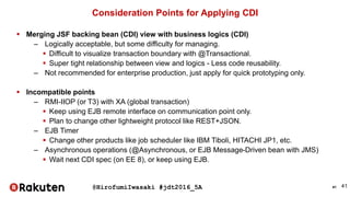 @HirofumiIwasaki #jdt2016_5A 41
Consideration Points for Applying CDI
 Merging JSF backing bean (CDI) view with business logics (CDI)
– Logically acceptable, but some difficulty for managing.
 Difficult to visualize transaction boundary with @Transactional.
 Super tight relationship between view and logics - Less code reusability.
– Not recommended for enterprise production, just apply for quick prototyping only.
 Incompatible points
– RMI-IIOP (or T3) with XA (global transaction)
 Keep using EJB remote interface on communication point only.
 Plan to change other lightweight protocol like REST+JSON.
– EJB Timer
 Change other products like job scheduler like IBM Tiboli, HITACHI JP1, etc.
– Asynchronous operations (@Asynchronous, or EJB Message-Driven bean with JMS)
 Wait next CDI spec (on EE 8), or keep using EJB.
41
 