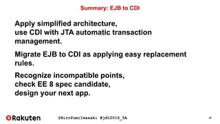 @HirofumiIwasaki #jdt2016_5A 42
Summary: EJB to CDI
Apply simplified architecture,
use CDI with JTA automatic transaction
management.
Migrate EJB to CDI as applying easy replacement
rules.
Recognize incompatible points,
check EE 8 spec candidate,
design your next app.
 
