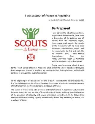I was a Scout of France in Argentina
by Humberto Fernán Mandirola Brieux Nov 6, 2021
Be Prepared
I was born in the city of Buenos Aires,
Argentina on November 16, 1956. I am
a descendant of the paternal side of
Italians from the Piedmont region,
from a very small town in the middle
of the mountains with no more than
50 houses called Avolasca, which I had
the opportunity to find and visit. On
my mother's side, I have French
descendance, from the
Poitou-Charentes region (La Rochelle)
and the Aquitaine region (Bordeaux).
During my elementary school, I went
to the French School of Buenos Aires until 1968. When the school closed and the Lycée
Franco Argentina opened in its place, my parents decided that my brothers and I should
continue in an Argentine public high school.
At the beginning of the 1970s until the end of 1974 I studied at the National School No.
8 of the Julio Argentino Roca School, however I continued to maintain contact with many
of my friends from the French School in the Scouts of France.
The Scouts of France were a bit of France and French culture in Argentina. Culture in the
broadest sense, not only because of French literature, history and song, but also because
of the principles of solidarity and service with social commitment. In the Scouts they
really instilled in us: Liberty, Equality and Fraternity. For us they were not just words, but
a real way of being.
 