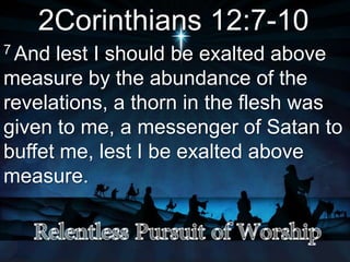 2Corinthians 12:7-10
7 And lest I should be exalted above
measure by the abundance of the
revelations, a thorn in the flesh was
given to me, a messenger of Satan to
buffet me, lest I be exalted above
measure.
 