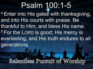 Psalm 100:1-5
4 Enter into His gates with thanksgiving,
and into His courts with praise. Be
thankful to Him, and bless His name.
5 For the LORD is good; His mercy is
everlasting, and His truth endures to all
generations.
 