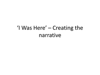 ‘I Was Here’ – Creating the
         narrative
 