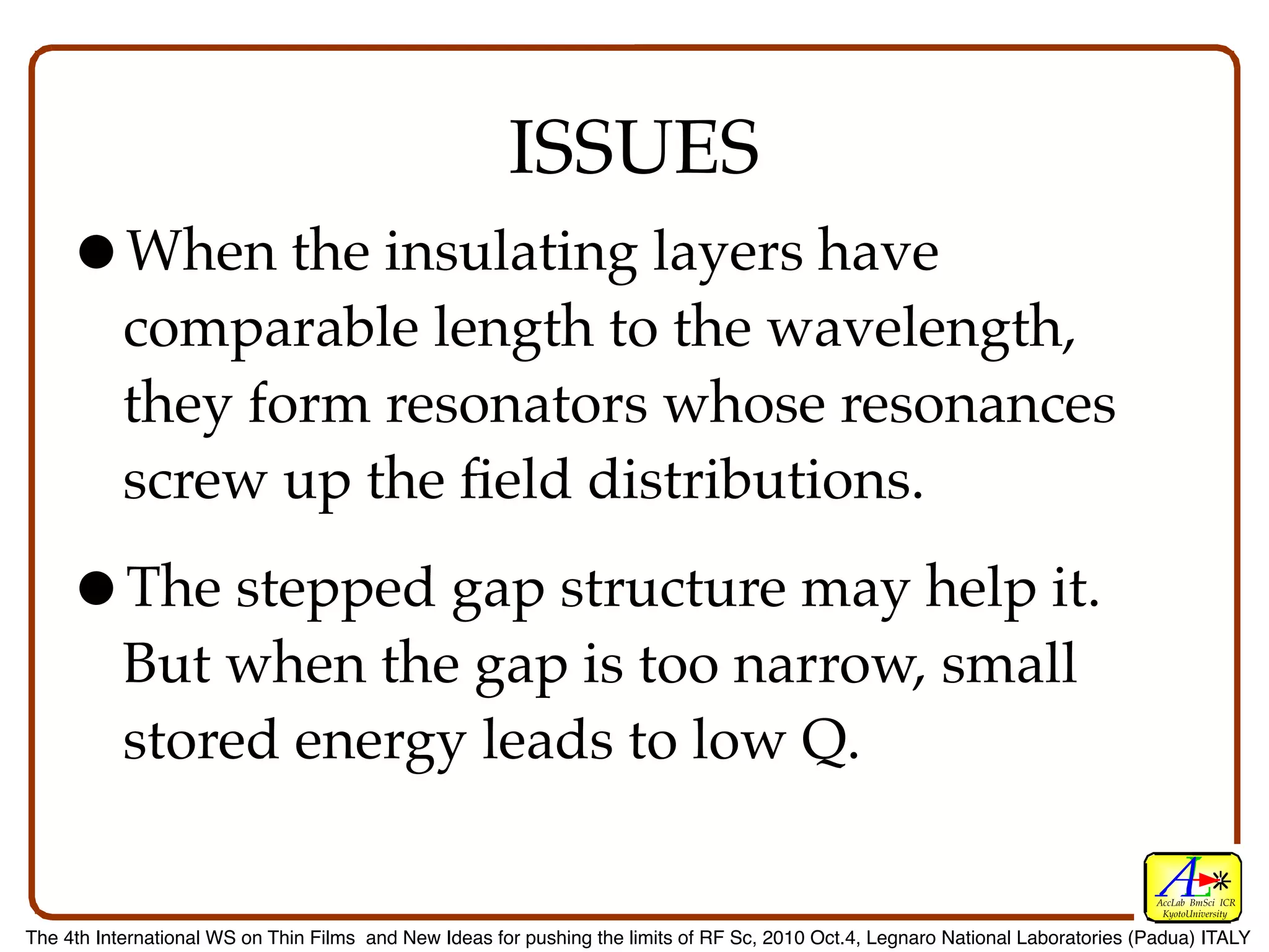 ISSUES
    •When the insulating layers have
           comparable length to the wavelength,
           they form resonators whose resonances
           screw up the ﬁeld distributions.

    •The stepped gap structure may help it.
           But when the gap is too narrow, small
           stored energy leads to low Q.

                                                                                                                                  AccLab BmSci ICR
                                                                                                                                   KyotoUniversity

The 4th International WS on Thin Films and New Ideas for pushing the limits of RF Sc, 2010 Oct.4, Legnaro National Laboratories (Padua) ITALY
 