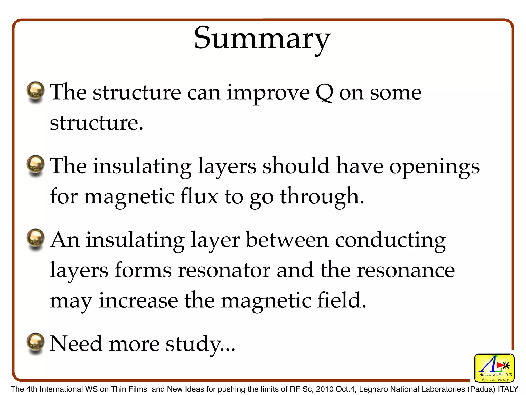 Summary
          The structure can improve Q on some
          structure.
          The insulating layers should have openings
          for magnetic ﬂux to go through.
          An insulating layer between conducting
          layers forms resonator and the resonance
          may increase the magnetic ﬁeld.
          Need more study...
                                                                                                                                  AccLab BmSci ICR
                                                                                                                                   KyotoUniversity

The 4th International WS on Thin Films and New Ideas for pushing the limits of RF Sc, 2010 Oct.4, Legnaro National Laboratories (Padua) ITALY
 