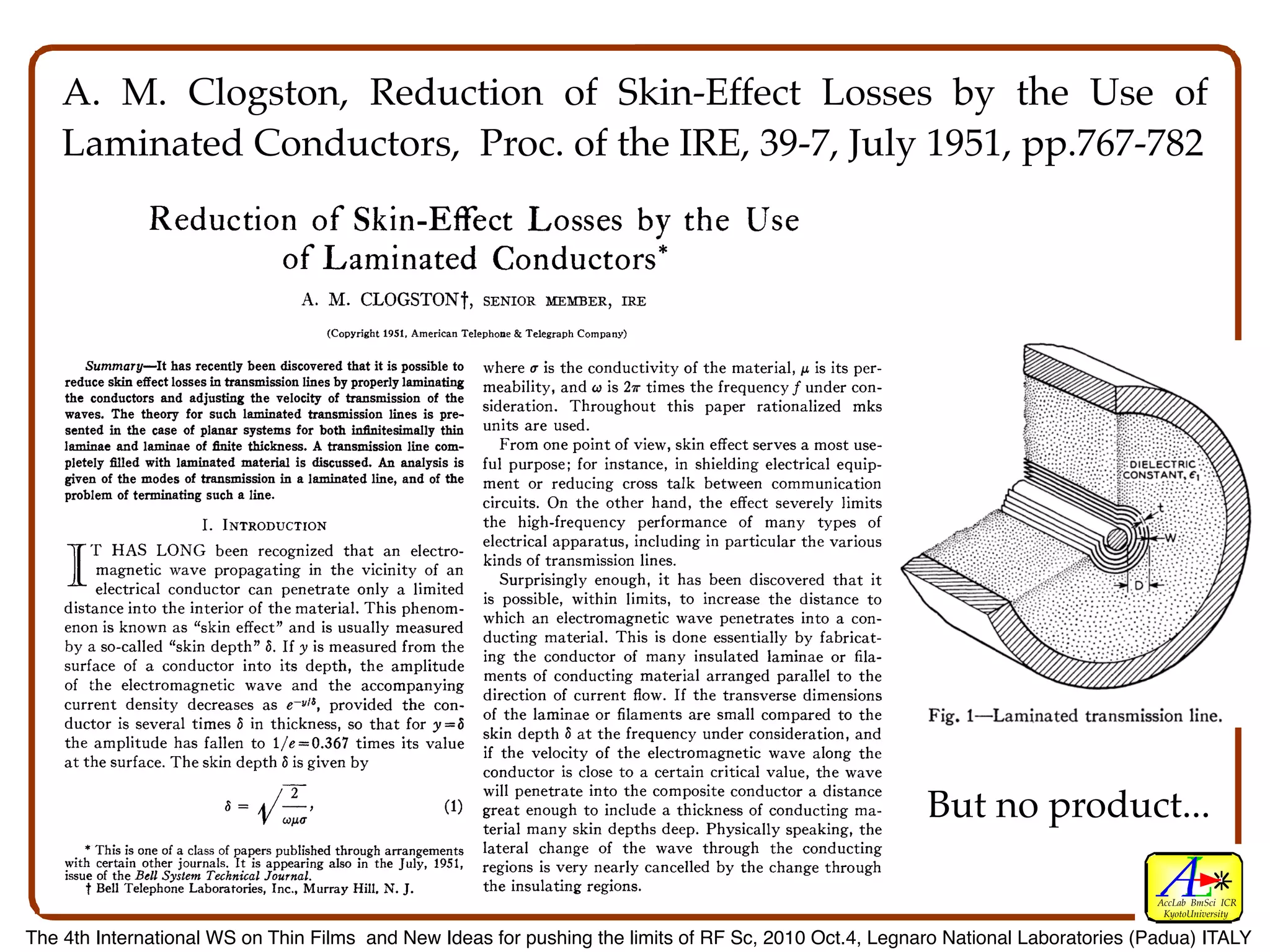 preparation of this paper.
       In this paper we have attempted to present what is                         We are also much indebted to J. A. Morton for his
    known about the circuit performance of n-p-n transis-                      encouragement and helpful guidance, and to M. Sparks
    tors. Since these devices are still undergoing exploratory                 for providing most of the transistors which have been
    development and since only a limited number have                           studied. We wish to thank L. 0. Schott, L. C. Geiger,
    A. M. Clogston, Reduction of Skin-Effect Losses by the Use of
    been produced, it is obviously impossible to give sta-
    tistical data on reproducibility or on such reliability
                                                                               and K. D. Smith for taking some of the data presented,
                                                                               and G. Raisbeck and L. G. Schimpf for proofreading and
    factors as the effect of ambient temperature.                              correcting the manuscript.
    Laminated Conductors, Proc. of the IRE, 39-7, July 1951, pp.767-782
                  Reduction                    Skin-Effect Losses by the
                                               of                                                                  Use
                                          of Laminated Conductors                                              *




                                             A. M. CLOGSTONt, SENIOR MEMBER,                             IRE
                                                  (Copyright 1951, American Telephone & Telegraph Company)

        Summary-It has recently been discovered that it is possible to       where a is the conductivity of the material, ju is its per-
    reduce skin effect losses in transmission Iines by properly laminating   meability, and X is 2wx times the frequency f under con-
    the conductors and adjusting the velocity of transmission of the
    waves. The theory for such laminated transmission lines is pre-          sideration. Throughout this paper rationalized mks
    sented in the case of planar systems for both infinitesimally thin       units are used.
    laminae and laminae of finite thickness. A transmission line com-           From one point of view, skin effect serves a most use-
    pletely filled with lamimated material is discussed. An analysis is      ful purpose; for instance, in shielding electrical equip-
    given of the modes of transmission in a laminated line, and of the       ment or reducing cross talk between communication
    problem of terminating such a line.                                      circuits. On the other hand, the effect severely limits
                              I. INTRODUCTION                                the high-frequency performance of many types of
         T HAS LONG been recognized that an electro-                         electrical apparatus, including in particular the various
          magnetic wave propagating in the vicinity of an kinds of transmission lines. has been discovered that it
          electrical conductor can penetrate only a limited is Surprisingly enough, it to increase the distance to
                                                                                possible, within limits,
    distance into the interior of the material. This phenom- which an electromagnetic wave penetrates into a con-
    enon is known as "skin effect" and is usually measured
                                                                                                      is done essentially by
    by a so-called "skin depth" 6. If y is measured from the ducting conductorThismany insulated laminaefabricat-
                                                                                       material.
                                                                             ing the
    surface of a conductor into its depth, the amplitude ments of conducting material arranged    of                            or fila-
    of the electromagnetic wave and the accompanying                                                                    parallel to the
    current density decreases as e-vJa, provided the con- direction
                                                                                        of current flow. If the transverse dimensions
    ductor is several times 6 in thickness, so that for y=8 skin             of the laminae or filaments are small compared to the
    the amplitude has fallen to 1/e=0.367 times its value                          depth 8 at the frequency under consideration, and
    at the surface. The skin depth 8 is given by                             if the velocity of the electromagnetic wave along the
                                                                             conductor is close to a certain critical value, the wave
                                            /2                               will penetrate into the composite conductor a distance
                                      a-  /{/-}                      ~~~~~(1)great enough to include a thickness of conducting ma-
                                                                             terial many skin depths deep. Physically speaking, the
                                                                                                                                           But no product...
        * This is one of a
                           class of papers published through arrangements lateral change of the wave through the conducting
    with certain other journals. It is appearing also in the July, 1951, regions is very nearly cancelled by the change through
    issue of the Bell System Technical Journal.
        t Bell Telephone Laboratories, Inc., Murray Hill, N. J.              the insulating regions.
                                                                                                                                                        AccLab BmSci ICR
                                                                                                                                                         KyotoUniversity

The 4th International WS on Thin Films and New Ideas for pushing the limits of RF Sc, 2010 Oct.4, Legnaro National Laboratories (Padua) ITALY
 