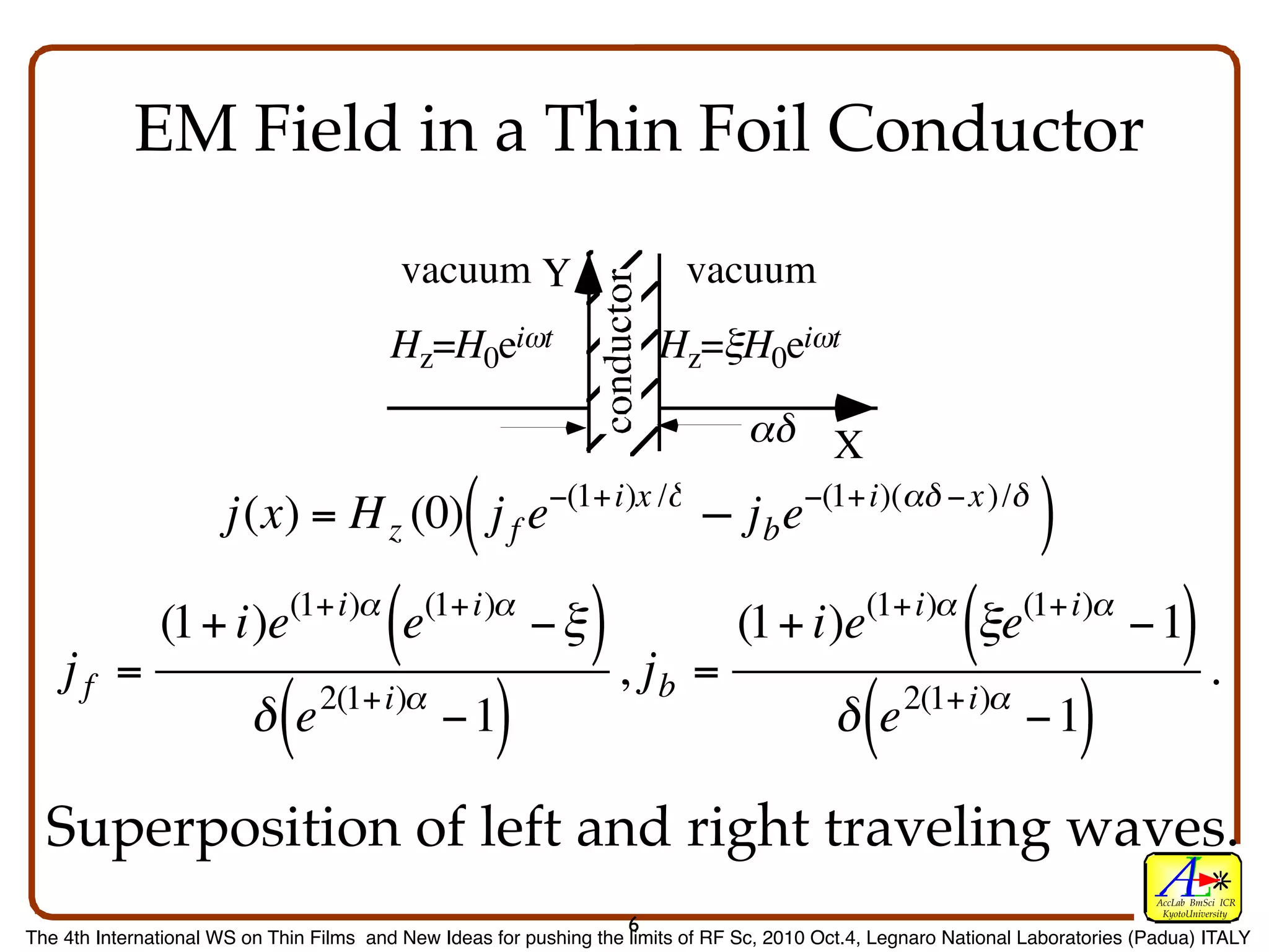 EM Field in a Thin Foil Conductor
                                           vacuum Y                          vacuum
                                         Hz=H0eiωt                       Hz=ξH0eiωt

                                                                                   αδ X

                      j(x) = H z (0) j f e        (         −(1+i)x /δ
                                                                             – jbe
                                                                             +           −(1+i)(αδ −x )/δ
                                                                                                                    )
    jf =
               (1+ i)e        (1+i)α
                                         (e   (1+i)α
                                                          −ξ    ),j          =
                                                                                 (1 + i)e       (1+i)α
                                                                                                           (ξe    (1+i)α
                                                                                                                              −1       ).
                                                                         b
€                        δe  (   2(1+i)α
                                               −1     )                                      δe (    2(1+i)α
                                                                                                                   −1    )
  Superposition of left and right traveling waves.
                                                                                                                                  AccLab BmSci ICR
                                                                                                                                   KyotoUniversity
                                                                     6
The 4th International WS on Thin Films and New Ideas for pushing the limits of RF Sc, 2010 Oct.4, Legnaro National Laboratories (Padua) ITALY
 