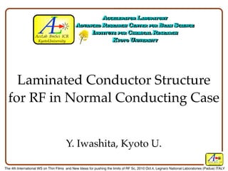 Laminated Conductor Structure
  for RF in Normal Conducting Case


                                       Y. Iwashita, Kyoto U.
                                                                                                                                  AccLab BmSci ICR
                                                                                                                                   KyotoUniversity

The 4th International WS on Thin Films and New Ideas for pushing the limits of RF Sc, 2010 Oct.4, Legnaro National Laboratories (Padua) ITALY
 