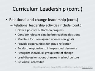Curriculum Leadership (cont.)
• Relational and change leadership (cont.)
– Relational leadership activities include (cont.):
• Offer a positive outlook on progress
• Consider relevant data before reaching decisions
• Maintain focus on agreed upon vision, goals
• Provide opportunities for group reflection
• Be alert, responsive to interpersonal dynamics
• Recognize individual, group state of change
• Lead discussion about changes in school culture
• Be visible, accessible
 