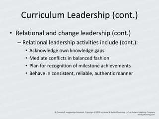 Curriculum Leadership (cont.)
• Relational and change leadership (cont.)
– Relational leadership activities include (cont.):
• Acknowledge own knowledge gaps
• Mediate conflicts in balanced fashion
• Plan for recognition of milestone achievements
• Behave in consistent, reliable, authentic manner
 