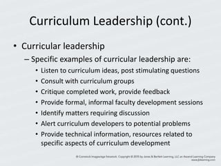 Curriculum Leadership (cont.)
• Curricular leadership
– Specific examples of curricular leadership are:
• Listen to curriculum ideas, post stimulating questions
• Consult with curriculum groups
• Critique completed work, provide feedback
• Provide formal, informal faculty development sessions
• Identify matters requiring discussion
• Alert curriculum developers to potential problems
• Provide technical information, resources related to
specific aspects of curriculum development
 