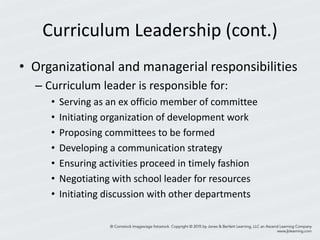Curriculum Leadership (cont.)
• Organizational and managerial responsibilities
– Curriculum leader is responsible for:
• Serving as an ex officio member of committee
• Initiating organization of development work
• Proposing committees to be formed
• Developing a communication strategy
• Ensuring activities proceed in timely fashion
• Negotiating with school leader for resources
• Initiating discussion with other departments
 
