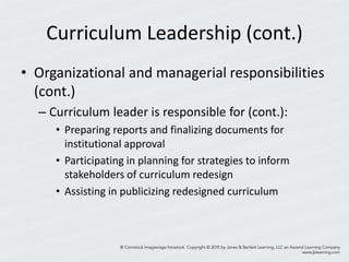 Curriculum Leadership (cont.)
• Organizational and managerial responsibilities
(cont.)
– Curriculum leader is responsible for (cont.):
• Preparing reports and finalizing documents for
institutional approval
• Participating in planning for strategies to inform
stakeholders of curriculum redesign
• Assisting in publicizing redesigned curriculum
 