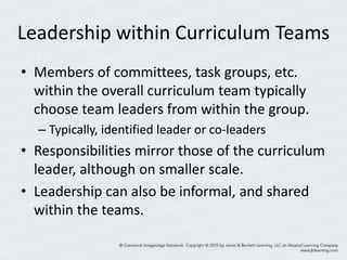Leadership within Curriculum Teams
• Members of committees, task groups, etc.
within the overall curriculum team typically
choose team leaders from within the group.
– Typically, identified leader or co-leaders
• Responsibilities mirror those of the curriculum
leader, although on smaller scale.
• Leadership can also be informal, and shared
within the teams.
 