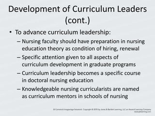 Development of Curriculum Leaders
(cont.)
• To advance curriculum leadership:
– Nursing faculty should have preparation in nursing
education theory as condition of hiring, renewal
– Specific attention given to all aspects of
curriculum development in graduate programs
– Curriculum leadership becomes a specific course
in doctoral nursing education
– Knowledgeable nursing curricularists are named
as curriculum mentors in schools of nursing
 