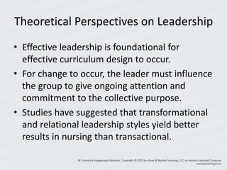 Theoretical Perspectives on Leadership
• Effective leadership is foundational for
effective curriculum design to occur.
• For change to occur, the leader must influence
the group to give ongoing attention and
commitment to the collective purpose.
• Studies have suggested that transformational
and relational leadership styles yield better
results in nursing than transactional.
 