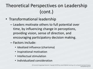 Theoretical Perspectives on Leadership
(cont.)
• Transformational leadership
– Leaders motivate others to full potential over
time, by influencing change in perceptions,
providing vision, sense of direction, and
encouraging participatory decision making.
– Factors include:
• Idealized influence (charisma)
• Inspirational motivation
• Intellectual stimulation
• Individualized consideration
 