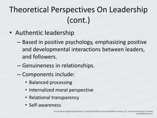 Theoretical Perspectives On Leadership
(cont.)
• Authentic leadership
– Based in positive psychology, emphasizing positive
and developmental interactions between leaders,
and followers.
– Genuineness in relationships.
– Components include:
• Balanced processing
• Internalized moral perspective
• Relational transparency
• Self-awareness
 