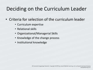 Deciding on the Curriculum Leader
• Criteria for selection of the curriculum leader
• Curriculum expertise
• Relational skills
• Organizational/Managerial Skills
• Knowledge of the change process
• Institutional knowledge
 