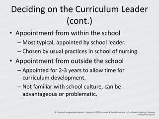 Deciding on the Curriculum Leader
(cont.)
• Appointment from within the school
– Most typical, appointed by school leader.
– Chosen by usual practices in school of nursing.
• Appointment from outside the school
– Appointed for 2-3 years to allow time for
curriculum development.
– Not familiar with school culture, can be
advantageous or problematic.
 