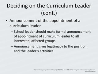 Deciding on the Curriculum Leader
(cont.)
• Announcement of the appointment of a
curriculum leader
– School leader should make formal announcement
of appointment of curriculum leader to all
interested, affected groups.
– Announcement gives legitimacy to the position,
and the leader’s activities.
 
