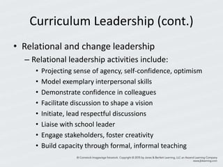 Curriculum Leadership (cont.)
• Relational and change leadership
– Relational leadership activities include:
• Projecting sense of agency, self-confidence, optimism
• Model exemplary interpersonal skills
• Demonstrate confidence in colleagues
• Facilitate discussion to shape a vision
• Initiate, lead respectful discussions
• Liaise with school leader
• Engage stakeholders, foster creativity
• Build capacity through formal, informal teaching
 