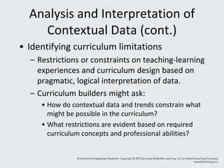 Analysis and Interpretation of
Contextual Data (cont.)
• Identifying curriculum limitations
– Restrictions or constraints on teaching-learning
experiences and curriculum design based on
pragmatic, logical interpretation of data.
– Curriculum builders might ask:
• How do contextual data and trends constrain what
might be possible in the curriculum?
• What restrictions are evident based on required
curriculum concepts and professional abilities?
 