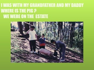 I WAS WITH MY GRANDFATHER AND MY DADDY
WHERE IS THE PIG ?
WE WERE ON THE ESTATE