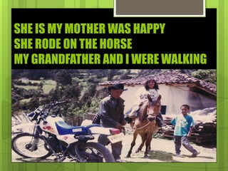 SHE IS MY MOTHER WAS HAPPY
SHE RODE ON THE HORSE
MY GRANDFATHER AND I WERE WALKING