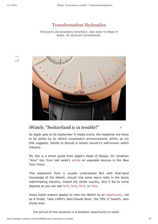11/11/2014 iWatch: “Switzerland is in trouble!” | Transformation Hydraulics 
Transformation Hydraulics 
THOUGHTS ON BUSINESS STRATEGY, AND HOW TO MAKE IT 
WORK. BY NICOLAS SCHOBINGER. 
“Switzerland is in trouble!” 1 
As Apple gets to its September 9 media event, the headlines are likely 
to be stolen by its iWatch smartwatch announcement, which, as my 
title suggests, stands to disrupt a certain country’s well­known 
watch 
industry. 
My title is a direct quote from Apple’s Head of Design, Sir Jonathan 
“Jony” Ive, from last week’s article on wearable devices in the New 
York Times. 
This statement from a usually understated Brit with first­hand 
knowledge of the iWatch, should ring some alarm bells in the Swiss 
watchmaking industry, indeed the whole country. And it did to some 
degrees as you can see here, here, here, or here. 
Swiss watch makers appear to view the iWatch as an opportunity, not 
as a threat. Take LVMH’s Jean­Claude 
Biver, the CEO of Swatch, who 
thinks that ­iWatch: 
the arrival of new products is a fantastic opportunity to reach 
Sep 
08 
http://schobinger.wordpress.com/2014/09/08/iwatch-switzerland-is-in-trouble/ 1/6 
 
