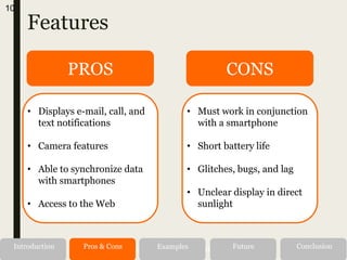 Features
10
Alternatives RecommendationIntroduction Pros & Cons Examples Future Conclusion
PROS CONS
• Displays e-mail, call, and
text notifications
• Camera features
• Able to synchronize data
with smartphones
• Access to the Web
• Must work in conjunction
with a smartphone
• Short battery life
• Glitches, bugs, and lag
• Unclear display in direct
sunlight
 