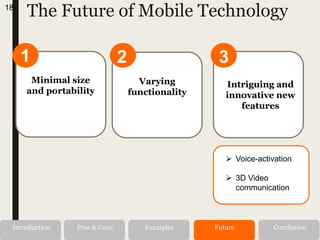 The Future of Mobile Technology
1
Minimal size
and portability
2
Varying
functionality
18
Alternatives RecommendationIntroduction Pros & Cons Examples Future Conclusion
3
Intriguing and
innovative new
features
 Voice-activation
 3D Video
communication
 