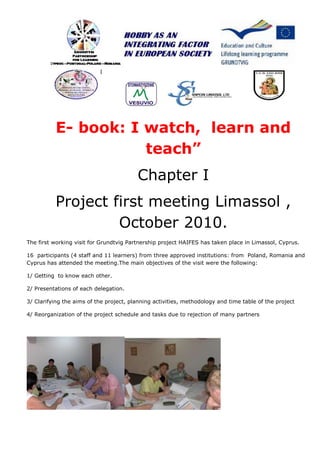 E- book: I watch, learn and
                     teach”
                                         Chapter I
          Project first meeting Limassol ,
                   October 2010.
The first working visit for Grundtvig Partnership project HAIFES has taken place in Limassol, Cyprus.

16 participants (4 staff and 11 learners) from three approved institutions: from Poland, Romania and
Cyprus has attended the meeting.The main objectives of the visit were the following:

1/ Getting to know each other.

2/ Presentations of each delegation.

3/ Clarifying the aims of the project, planning activities, methodology and time table of the project

4/ Reorganization of the project schedule and tasks due to rejection of many partners
 