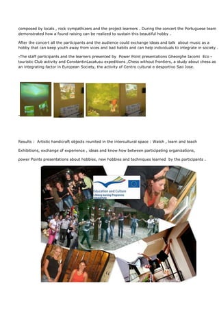 composed by locals , rock sympathizers and the project learners . During the concert the Portuguese team
demonstrated how a found raising can be realized to sustain this beautiful hobby .

After the concert all the participants and the audience could exchange ideas and talk about music as a
hobby that can keep youth away from vices and bad habits and can help individuals to integrate in society .

-The staff participants and the learners presented by Power Point presentations Gheorghe Iacomi Eco -
touristic Club activity and ConstantinLacatusu expeditions ,Chess without frontiers, a study about chess as
an integrating factor in European Society, the activity of Centro cultural e desportivo Sao Jose.




-




Results : Artistic handicraft objects reunited in the intercultural space : Watch , learn and teach

Exhibitions, exchange of experience , ideas and know how between participating organizations,

power Points presentations about hobbies, new hobbies and techniques learned by the participants .
 