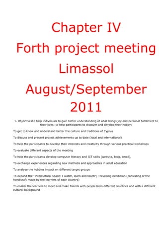 Chapter IV
  Forth project meeting
                                  Limassol
         August/September
               2011
1. ObjectivesTo help individuals to gain better understanding of what brings joy and personal fulfillment to
                   their lives; to help participants to discover and develop their hobby;

To get to know and understand better the culture and traditions of Cyprus

To discuss and present project achievements up to date (local and international)

To help the participants to develop their interests and creativity through various practical workshops

To evaluate different aspects of the meeting

To help the participants develop computer literacy and ICT skills (website, blog, email),

To exchange experiences regarding new methods and approaches in adult education

To analyse the hobbies impact on different target groups

To expand the “Intercultural space: I watch, learn and teach”; Travelling exhibition (consisting of the
handicraft made by the learners of each country)

To enable the learners to meet and make friends with people from different countries and with a different
cultural background
 