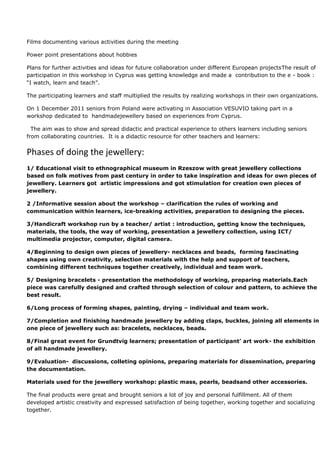 Films documenting various activities during the meeting

Power point presentations about hobbies

Plans for further activities and ideas for future collaboration under different European projectsThe result of
participation in this workshop in Cyprus was getting knowledge and made a contribution to the e - book :
“I watch, learn and teach”.

The participating learners and staff multiplied the results by realizing workshops in their own organizations.

On 1 December 2011 seniors from Poland were activating in Association VESUVIO taking part in a
workshop dedicated to handmadejewellery based on experiences from Cyprus.

  The aim was to show and spread didactic and practical experience to others learners including seniors
from collaborating countries. It is a didactic resource for other teachers and learners:


Phases of doing the jewellery:
1/ Educational visit to ethnographical museum in Rzeszow with great jewellery collections
based on folk motives from past century in order to take inspiration and ideas for own pieces of
jewellery. Learners got artistic impressions and got stimulation for creation own pieces of
jewellery.

2 /Informative session about the workshop – clarification the rules of working and
communication within learners, ice-breaking activities, preparation to designing the pieces.

3/Handicraft workshop run by a teacher/ artist : introduction, getting know the techniques,
materials, the tools, the way of working, presentation a jewellery collection, using ICT/
multimedia projector, computer, digital camera.

4/Beginning to design own pieces of jewellery- necklaces and beads, forming fascinating
shapes using own creativity, selection materials with the help and support of teachers,
combining different techniques together creatively, individual and team work.

5/ Designing bracelets - presentation the methodology of working, preparing materials.Each
piece was carefully designed and crafted through selection of colour and pattern, to achieve the
best result.

6/Long process of forming shapes, painting, drying – individual and team work.

7/Completion and finishing handmade jewellery by adding claps, buckles, joining all elements in
one piece of jewellery such as: bracelets, necklaces, beads.

8/Final great event for Grundtvig learners; presentation of participant’ art work- the exhibition
of all handmade jewellery.

9/Evaluation- discussions, colleting opinions, preparing materials for dissemination, preparing
the documentation.

Materials used for the jewellery workshop: plastic mass, pearls, beadsand other accessories.

The final products were great and brought seniors a lot of joy and personal fulfillment. All of them
developed artistic creativity and expressed satisfaction of being together, working together and socializing
together.
 
