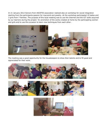 In 21 January 2012 Seniors from ASCETIS association realized also an workshop for social integration
starting from the participants passion for macramé and jewelry .At the workshop participated 10 ladies and
3 girls from 7 families .The purpose of this local meeting was to use the Internet and the ICT skills acquired
by our learners during the project for promotion of the works created at home by the participating women
and girls and to use this occasion to learn new techniques from each other .




The meeting was a good opportunity for the housekeepers to show their talents and to fill good and
appreciated for their work.
 