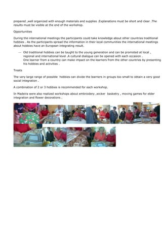 prepared ,well organized with enough materials and supplies .Explanations must be short and clear .The
results must be visible at the end of the workshop.

Opportunities

During the international meetings the participants could take knowledge about other countries traditional
hobbies . As the participants spread the information in their local communities the international meetings
about hobbies have an European integrating result.

         Old traditional hobbies can be taught to the young generation and can be promoted at local ,
         regional and international level .A cultural dialogue can be opened with each occasion .
         One learner from a country can make impact on the learners from the other countries by presenting
         his hobbies and activities .

Treats

The very large range of possible hobbies can divide the learners in groups too small to obtain a very good
social integration .

A combination of 2 or 3 hobbies is recommended for each workshop.

In Madeira were also realized workshops about embroidery ,wicker basketry , moving games for elder
integration and flower decorations .
 