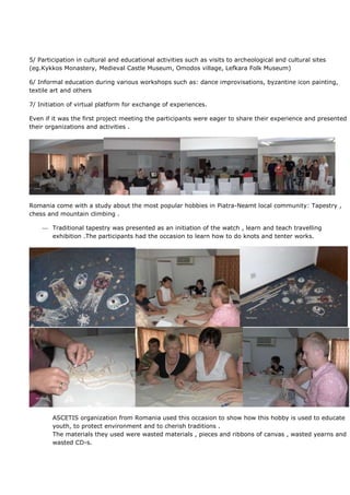 5/ Participation in cultural and educational activities such as visits to archeological and cultural sites
(eg.Kykkos Monastery, Medieval Castle Museum, Omodos village, Lefkara Folk Museum)

6/ Informal education during various workshops such as: dance improvisations, byzantine icon painting,
textile art and others

7/ Initiation of virtual platform for exchange of experiences.

Even if it was the first project meeting the participants were eager to share their experience and presented
their organizations and activities .




Romania come with a study about the most popular hobbies in Piatra-Neamt local community: Tapestry ,
chess and mountain climbing .

        Traditional tapestry was presented as an initiation of the watch , learn and teach travelling
        exhibition .The participants had the occasion to learn how to do knots and tenter works.




        ASCETIS organization from Romania used this occasion to show how this hobby is used to educate
        youth, to protect environment and to cherish traditions .
        The materials they used were wasted materials , pieces and ribbons of canvas , wasted yearns and
        wasted CD-s.
 