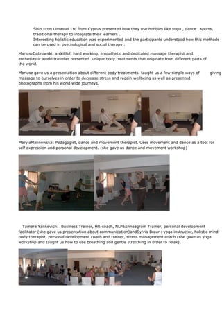 Ship –con Limassol Ltd from Cyprus presented how they use hobbies like yoga , dance , sports,
       traditional therapy to integrate their learners .
       Interesting holistic education was experimented and the participants understood how this methods
       can be used in psychological and social therapy .

MariuszDabrowski, a skillful, hard working, empathetic and dedicated massage therapist and
enthusiastic world traveller presented unique body treatments that originate from different parts of
the world.

Mariusz gave us a presentation about different body treatments, taught us a few simple ways of         giving
massage to ourselves in order to decrease stress and regain wellbeing as well as presented
photographs from his world wide journeys.




MarylaMalinowska: Pedagogist, dance and movement therapist. Uses movement and dance as a tool for
self expression and personal development. (she gave us dance and movement workshop)




  Tamara Yankevich: Business Trainer, HR-coach, NLP&Enneagram Trainer, personal development
facilitator (she gave us presentation about communication)andSylvia Braun: yoga instructor, holistic mind-
body therapist, personal development coach and trainer, stress management coach (she gave us yoga
workshop and taught us how to use breathing and gentle stretching in order to relax).
 