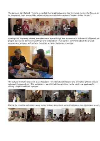 The partners from Poland –Vesuvio presented their organization and how they used the love for flowers as
an integrating factor during their last Grundtvig international experience “Flowers unites Europe “.




Although not physically present, the coordinator from Portugal was included in all discussions related to the
project as we were connected via Skype and on Facebook .They sent us comments about the project
program and activities and pictures from their activities dedicated to seniors.




The cultural thematic trips were a good occasion for intercultural dialogue and promotion of local cultural
values at European level . The participants learned that thematic trips can be used as a good way for
adding European value to a project.




During the trips the participants were invited to learn some local ancient hobbies as icon painting on wood .
 